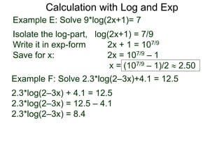 Calculation with Log and Exp
Example E: Solve 9*log(2x+1)= 7
Isolate the log-part, log(2x+1) = 7/9
Write it in exp-form 2x + 1 = 107/9
Save for x: 2x = 107/9 – 1
x = (107/9 – 1)/2  2.50
Example F: Solve 2.3*log(2–3x)+4.1 = 12.5
2.3*log(2–3x) + 4.1 = 12.5
2.3*log(2–3x) = 12.5 – 4.1
2.3*log(2–3x) = 8.4
 