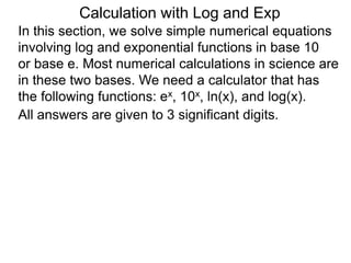 In this section, we solve simple numerical equations
involving log and exponential functions in base 10
or base e. Most numerical calculations in science are
in these two bases. We need a calculator that has
the following functions: ex, 10x, ln(x), and log(x).
All answers are given to 3 significant digits.
Calculation with Log and Exp
 