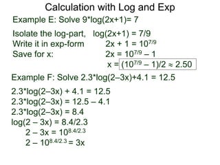 Calculation with Log and Exp
Example E: Solve 9*log(2x+1)= 7
Isolate the log-part, log(2x+1) = 7/9
Write it in exp-form 2x + 1 = 107/9
Save for x: 2x = 107/9 – 1
x = (107/9 – 1)/2  2.50
Example F: Solve 2.3*log(2–3x)+4.1 = 12.5
2.3*log(2–3x) + 4.1 = 12.5
2.3*log(2–3x) = 12.5 – 4.1
2.3*log(2–3x) = 8.4
log(2 – 3x) = 8.4/2.3
2 – 3x = 108.4/2.3
2 – 108.4/2.3 = 3x
 