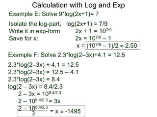 Calculation with Log and Exp
Example E: Solve 9*log(2x+1)= 7
Isolate the log-part, log(2x+1) = 7/9
Write it in exp-form 2x + 1 = 107/9
Save for x: 2x = 107/9 – 1
x = (107/9 – 1)/2  2.50
Example F: Solve 2.3*log(2–3x)+4.1 = 12.5
2.3*log(2–3x) + 4.1 = 12.5
2.3*log(2–3x) = 12.5 – 4.1
2.3*log(2–3x) = 8.4
log(2 – 3x) = 8.4/2.3
2 – 3x = 108.4/2.3
2 – 108.4/2.3 = 3x
2 – 108.4/2.3
= x  -14953
 