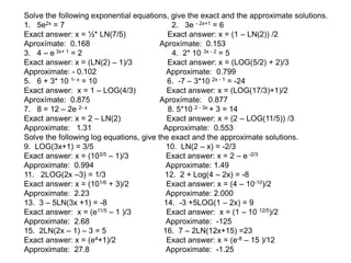 Solve the following exponential equations, give the exact and the approximate solutions.
1. 5e2x = 7 2. 3e - 2x+1 = 6
Exact answer: x = ½* LN(7/5) Exact answer: x = (1 – LN(2)) /2
Aproxímate: 0.168 Aproxímate: 0.153
3. 4 – e 3x+ 1 = 2 4. 2* 10 3x - 2 = 5
Exact answer: x = (LN(2) – 1)/3 Exact answer: x = (LOG(5/2) + 2)/3
Approximate: - 0.102 Approximate: 0.799
5. 6 + 3* 10 1- x = 10 6. -7 – 3*10 2x - 1 = -24
Exact answer: x = 1 – LOG(4/3) Exact answer: x = (LOG(17/3)+1)/2
Aproxímate: 0.875 Aproxímate: 0.877
7. 8 = 12 – 2e 2- x 8. 5*10 2 - 3x + 3 = 14
Exact answer: x = 2 – LN(2) Exact answer: x = (2 – LOG(11/5)) /3
Approximate: 1.31 Approximate: 0.553
Solve the following log equations, give the exact and the approximate solutions.
9. LOG(3x+1) = 3/5 10. LN(2 – x) = -2/3
Exact answer: x = (103/5 – 1)/3 Exact answer: x = 2 – e -2/3
Approximate: 0.994 Approximate: 1.49
11. 2LOG(2x –3) = 1/3 12. 2 + Log(4 – 2x) = -8
Exact answer: x = (101/6 + 3)/2 Exact answer: x = (4 – 10-10)/2
Approximate: 2.23 Approximate: 2.000
13. 3 – 5LN(3x +1) = -8 14. -3 +5LOG(1 – 2x) = 9
Exact answer: x = (e11/5 – 1 )/3 Exact answer: x = (1 – 10 12/5)/2
Approximate: 2.68 Approximate: -125
15. 2LN(2x – 1) – 3 = 5 16. 7 – 2LN(12x+15) =23
Exact answer: x = (e4+1)/2 Exact answer: x = (e-8 – 15 )/12
Approximate: 27.8 Approximate: -1.25
 