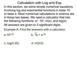 In this section, we solve simple numerical equations
involving log and exponential functions in base 10
or base e. Most numerical calculations in science are
in these two bases. We need a calculator that has
the following functions: ex, 10x, ln(x), and log(x).
All answers are given to 3 significant digits.
6
Example A: Find the answers with a calculator.
a.103.32 b. e = e1/6
c. log(4.35) d. ln(2/3)
Calculation with Log and Exp
 