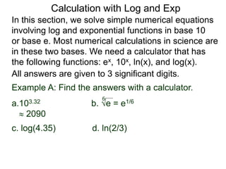 In this section, we solve simple numerical equations
involving log and exponential functions in base 10
or base e. Most numerical calculations in science are
in these two bases. We need a calculator that has
the following functions: ex, 10x, ln(x), and log(x).
All answers are given to 3 significant digits.
6
Example A: Find the answers with a calculator.
a.103.32 b. e = e1/6
 2090
c. log(4.35) d. ln(2/3)
Calculation with Log and Exp
 