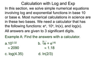 In this section, we solve simple numerical equations
involving log and exponential functions in base 10
or base e. Most numerical calculations in science are
in these two bases. We need a calculator that has
the following functions: ex, 10x, ln(x), and log(x).
All answers are given to 3 significant digits.
6
Example A: Find the answers with a calculator.
a.103.32 b. e = e1/6
 2090  1.18
c. log(4.35) d. ln(2/3)
Calculation with Log and Exp
 