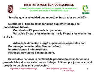 INSTITUTO POLITÉCNICO NACIONAL
                 UNIDAD PROFESIONAL INTERDISCIPLINARIA DE INGENIERÍA Y
                         CIENCIAS SOCIALES Y ADMINISTRATIVAS


   Se sabe que la velocidad que reportó el trabajador es del 85%.

    Determine el tiempo estándar si los suplementos que se
concedieron fueron:
          Constantes 8% para toda la operación.
          Variables 3% para los elementos 1 y 3; 7% para los elementos
2 ,4 y 5.

       Además la dirección otorgó suplementos especiales por:
   Por manejo de materiales 5 minutos/hora.
   Interrupciones 2 minutos/hora.
   Retrasos inevitables 6 minutos/hora.

    Se requiere conocer la cantidad de producción estándar en una
jornada laboral, si se sabe que se trabajan 8.5 hrs. por jornada, con el
propósito de planear la producción.
     Ingeniería de Medición del Trabajo   M en ES Amparo Escalante Lago       3
                                                              M en E S Gpe.
 