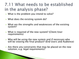    What is the problem you intend to solve?

   What does the existing system do?

   What are the strengths and weaknesses of the existing
    system?

   What is required of the new system? (Client/User
    requirements)

   Who will be using the new system and if necessary who
    will be viewing the final product? (End Users and Audience)

   Are there any constraints that may be placed on the new
    solution, e.g. legal requirements?
 