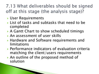    User Requirements
   List of tasks and subtasks that need to be
    completed
   A Gantt Chart to show scheduled timings
   An assessment of user skills
   Hardware and Software requirements and
    limitations
   Performance indicators of evaluation criteria
    matching the client/users requirements
   An outline of the proposed method of
    solution
 