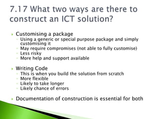    Customising a package
    ◦ Using a generic or special purpose package and simply
      customising it
    ◦ May require compromises (not able to fully customise)
    ◦ Less risky
    ◦ More help and support available

   Writing Code
    ◦   This is when you build the solution from scratch
    ◦   More flexible
    ◦   Likely to take longer
    ◦   Likely chance of errors

   Documentation of construction is essential for both
 