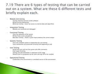    Module/Unit testing
    ◦   Testing individual sections of the software
    ◦   Written by the programmer
    ◦   White box testing – tester has access to internal data and algorithms

   Integration Testing
    ◦   Modules are combined and debugged

   Functional Testing
    ◦   Tests the operation of the system
    ◦   Written from a users perspective
    ◦   Black Box Testing – checks a given input produces the correct output

   Systems Testing
    ◦   Tests the complete system in preparation for user testing
    ◦   Tests transactions are processed correctly from beginning to end

   User Testing
    ◦   Actual end users will test the system and offer comments
    ◦   Final stage of testing
    ◦   Testing user documentation is important at this stage
    ◦   Should result in acceptance by the client and sign off to be installed

   Operational Testing
    ◦   Conducted in the environment or simulated version of the environment
 