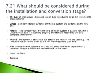    The type of changeover (discussed in unit 3.10 Introducing large ICT systems into
    organisations)

   Direct – Company literally switches off the old system and switches on the new
    one.

   Parallel – The company runs both the old and new system in parallel for a time.
    Once they are sure it is working properly and staff are ready they will do a
    complete change over.

   Phased – Old system is still active but parts of the new system are used e.g. The
    front end input screens are used but run the old systems back end.

   Pilot – complete new system is installed in a small number of departments /
    branches. They use the system and feedback to the analyst.

   Legacy systems

   Training
 