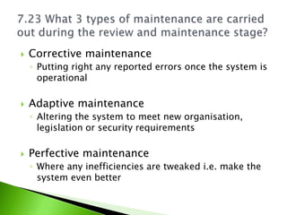    Corrective maintenance
    ◦ Putting right any reported errors once the system is
      operational

   Adaptive maintenance
    ◦ Altering the system to meet new organisation,
      legislation or security requirements

   Perfective maintenance
    ◦ Where any inefficiencies are tweaked i.e. make the
      system even better
 