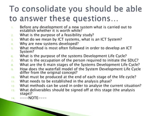 1.    Before any development of a new system what is carried out to
      establish whether it is worth while?
2.    What is the purpose of a feasibility study?
3.    What do we mean by ICT systems, what is an ICT System?
4.    Why are new systems developed?
5.    What method is most often followed in order to develop an ICT
      System?
6.    What is the purpose of the systems Development Life Cycle?
7.    What is the occupation of the person required to initiate the SDLC?
8.    What are the 6 main stages of the Systems Development Life Cycle?
9.    How does the waterfall model of the System Development Life Cycle
      differ from the original concept?
10.   What must be produced at the end of each stage of the life cycle?
11.   What needs to be established in the analysis phase?
12.   What methods can be used in order to analyse the current situation?
13.   What deliverables should be signed off at this stage (the analysis
      stage)?
14.   ----NOTE----
 