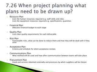    Resource Plan
    ◦   Lists the human resources required e.g. staff skills and roles
    ◦   Lists the equipment resources required e.g. specifications, quantities

   Financial Plan
    ◦   Allocates financial budget to each stage

   Quality Plan
    ◦   Lists clear quality requirements for each deliverable

   Risk Plan
    ◦   Foreseeable risks, what can be done to reduce them and how they will be dealt with if they
        arise

   Acceptance Plan
    ◦   Criteria and schedule for client acceptance reviews

   Communications Plan
    ◦   What method will be used and how often communication between teams will take place

   Procurement Plan
    ◦   Good and services obtained externally and processes by which suppliers will be chosen
 