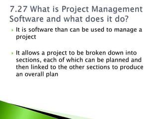    It is software than can be used to manage a
    project

   It allows a project to be broken down into
    sections, each of which can be planned and
    then linked to the other sections to produce
    an overall plan
 