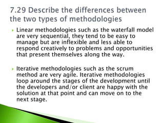    Linear methodologies such as the waterfall model
    are very sequential, they tend to be easy to
    manage but are inflexible and less able to
    respond creatively to problems and opportunities
    that present themselves along the way.

   Iterative methodologies such as the scrum
    method are very agile. Iterative methodologies
    loop around the stages of the development until
    the developers and/or client are happy with the
    solution at that point and can move on to the
    next stage.
 