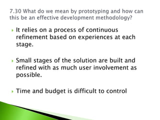    It relies on a process of continuous
    refinement based on experiences at each
    stage.

   Small stages of the solution are built and
    refined with as much user involvement as
    possible.

   Time and budget is difficult to control
 