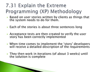    Based on user stories written by clients as things that
    the system needs to do for them.

   Each of the stories is about three sentences long

   Acceptance tests are then created to verify the user
    story has been correctly implemented

   When time comes to implement the ‘story’ developers
    will receive a detailed description of the requirements

   They then work in iterations (of about 3 weeks) until
    the solution is complete
 