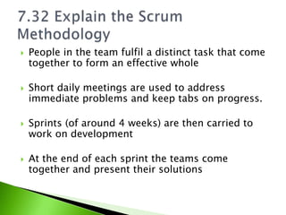    People in the team fulfil a distinct task that come
    together to form an effective whole

   Short daily meetings are used to address
    immediate problems and keep tabs on progress.

   Sprints (of around 4 weeks) are then carried to
    work on development

   At the end of each sprint the teams come
    together and present their solutions
 