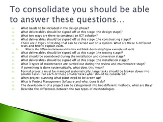 15.        What needs to be included in the design phase?
16.        What deliverables should be signed off at this stage (the design stage)?
17.        What two ways are there to construct an ICT solution?
18.        What deliverables should be signed off at this stage (the constructing stage)?
19.        There are 6 types of testing that can be carried out on a system. What are these 6 different
           tests and briefly explain each.
      b.      What is the difference between white-box and black-box testing? (give examples of each)
20.        What deliverables should be signed off at this stage (the testing stage)?
21.        What should be considered during the installation and conversion stage?
22.        What deliverables should be signed off at this stage (the installation stage)?
23.        What 3 types of maintenance are carried out during the review and maintenance stage?
24.        If something is done systematically, what does this mean?
25.        Formal projects must be managed systematically, large tasks should be broken down into
           smaller tasks. For each of these smaller tasks what should be considered?
26.        When project planning what plans need to be drawn up?
27.        What is Project Management Software and what does it do?
28.        The development of a project can be categorised into two different methods, what are they?
29.        Describe the differences between the two types of methodologies
 