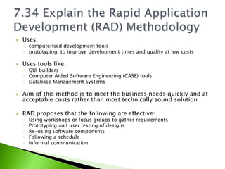    Uses:
    ◦ computerised development tools
    ◦ prototyping, to improve development times and quality at low costs

   Uses tools like:
    ◦ GUI builders
    ◦ Computer Aided Software Engineering (CASE) tools
    ◦ Database Management Systems

   Aim of this method is to meet the business needs quickly and at
    acceptable costs rather than most technically sound solution

   RAD proposes that the following are effective:
    ◦   Using workshops or focus groups to gather requirements
    ◦   Prototyping and user testing of designs
    ◦   Re-using software components
    ◦   Following a schedule
    ◦   Informal communication
 