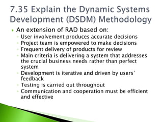    An extension of RAD based on:
    ◦ User involvement produces accurate decisions
    ◦ Project team is empowered to make decisions
    ◦ Frequent delivery of products for review
    ◦ Main criteria is delivering a system that addresses
      the crucial business needs rather than perfect
      system
    ◦ Development is iterative and driven by users’
      feedback
    ◦ Testing is carried out throughout
    ◦ Communication and cooperation must be efficient
      and effective
 