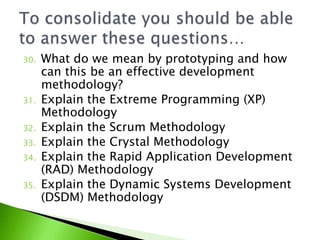 30.   What do we mean by prototyping and how
      can this be an effective development
      methodology?
31.   Explain the Extreme Programming (XP)
      Methodology
32.   Explain the Scrum Methodology
33.   Explain the Crystal Methodology
34.   Explain the Rapid Application Development
      (RAD) Methodology
35.   Explain the Dynamic Systems Development
      (DSDM) Methodology
 
