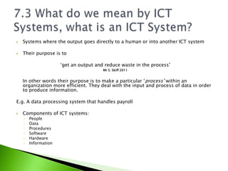    Systems where the output goes directly to a human or into another ICT system

   Their purpose is to

                      ‘get an output and reduce waste in the process’
                                        Mr S. Skiff 2011


    In other words their purpose is to make a particular ‘process’ within an
    organization more efficient. They deal with the input and process of data in order
    to produce information.

E.g. A data processing system that handles payroll

   Components of ICT systems:
    ◦   People
    ◦   Data
    ◦   Procedures
    ◦   Software
    ◦   Hardware
    ◦   Information
 