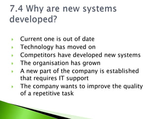    Current one is out of date
   Technology has moved on
   Competitors have developed new systems
   The organisation has grown
   A new part of the company is established
    that requires IT support
   The company wants to improve the quality
    of a repetitive task
 