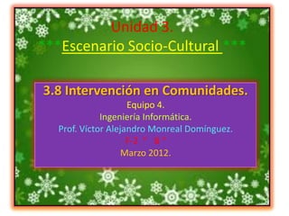 Unidad 3.
***Escenario Socio-Cultural ***

3.8 Intervención en Comunidades.
                     Equipo 4.
              Ingeniería Informática.
   Prof. Víctor Alejandro Monreal Domínguez.
                     F-2 “ B “
                    Marzo 2012.
 