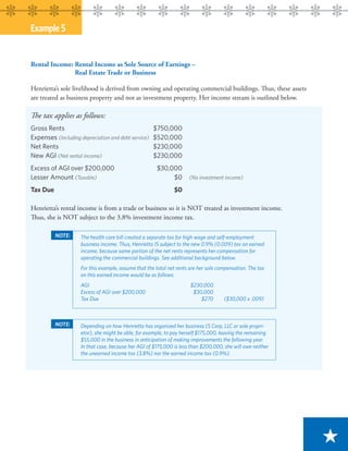 Example 5


Rental Income: Rental Income as Sole Source of Earnings –
               Real Estate Trade or Business

Henrietta’s sole livelihood is derived from owning and operating commercial buildings. Thus, these assets
are treated as business property and not as investment property. Her income stream is outlined below.

The tax applies as follows:
Gross Rents                                           $750,000
Expenses (Including depreciation and debt service)    $520,000
Net Rents                                             $230,000
New AGI (Net rental income)                           $230,000
Excess of AGI over $200,000                            $30,000
Lesser Amount (Taxable)                                     $0        (No investment income)

Tax Due                                                        $0

Henrietta’s rental income is from a trade or business so it is NOT treated as investment income.
Thus, she is NOT subject to the 3.8% investment income tax.

          NOTE:      The health care bill created a separate tax for high wage and self-employment
                     business income. Thus, Henrietta IS subject to the new 0.9% (0.009) tax on earned
                     income, because some portion of the net rents represents her compensation for
                     operating the commercial buildings. See additional background below.
                     For this example, assume that the total net rents are her sole compensation. The tax
                     on this earned income would be as follows:
                     AGI                                               $230,000
                     Excess of AGI over $200,000                        $30,000
                     Tax Due                                               $270       ($30,000 x .009)



          NOTE:      Depending on how Henrietta has organized her business (S Corp, LLC or sole propri-
                     etor), she might be able, for example, to pay herself $175,000, leaving the remaining
                     $55,000 in the business in anticipation of making improvements the following year.
                     In that case, because her AGI of $175,000 is less than $200,000, she will owe neither
                     the unearned income tax (3.8%) nor the earned income tax (0.9%).




                                                                                                             ★
 