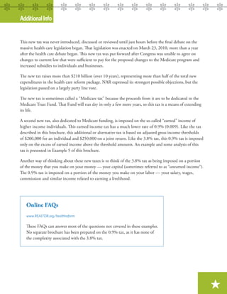 Additional Info


This new tax was never introduced, discussed or reviewed until just hours before the ﬁnal debate on the
massive health care legislation began. That legislation was enacted on March 23, 2010, more than a year
after the health care debate began. This new tax was put forward after Congress was unable to agree on
changes to current law that were suﬃcient to pay for the proposed changes to the Medicare program and
increased subsidies to individuals and businesses.

The new tax raises more than $210 billion (over 10 years), representing more than half of the total new
expenditures in the health care reform package. NAR expressed its strongest possible objections, but the
legislation passed on a largely party line vote.

The new tax is sometimes called a “Medicare tax” because the proceeds from it are to be dedicated to the
Medicare Trust Fund. That Fund will run dry in only a few more years, so this tax is a means of extending
its life.

A second new tax, also dedicated to Medicare funding, is imposed on the so-called “earned” income of
higher income individuals. This earned income tax has a much lower rate of 0.9% (0.009). Like the tax
described in this brochure, this additional or alternative tax is based on adjusted gross income thresholds
of $200,000 for an individual and $250,000 on a joint return. Like the 3.8% tax, this 0.9% tax is imposed
only on the excess of earned income above the threshold amounts. An example and some analysis of this
tax is presented in Example 5 of this brochure.

Another way of thinking about these new taxes is to think of the 3.8% tax as being imposed on a portion
of the money that you make on your money — your capital (sometimes referred to as “unearned income”).
The 0.9% tax is imposed on a portion of the money you make on your labor — your salary, wages,
commission and similar income related to earning a livelihood.




   Online FAQs
   www.REALTOR.org/healthreform

   These FAQs can answer most of the questions not covered in these examples.
   No separate brochure has been prepared on the 0.9% tax, as it has none of
   the complexity associated with the 3.8% tax.




                                                                                                              ★
 