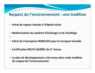 Respect de l’environnement : une tradition

 Achat de vapeur chaude à l’hôpital voisin

 Modernisation du système d’éclairage et de chauffage  

 Client de l’entreprise MOBILIGO pour le transport durable

 Certification RECYC‐QUÉBEC de 2e niveau   

 Le plan de développement a été conçu dans cette tradition 
 de respect de l’environnement
 