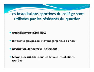 Les installations sportives du collège sont 
  utilisées par les résidants du quartier


Arrondissement CDN‐NDG

Différents groupes de citoyens (organisés ou non)

Association de soccer d’Outremont

Même accessibilité pour les futures installations 
sportives  
 