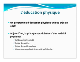 L’éducation physique  

Un programme d’éducation physique unique créé en 
1960  

Aujourd’hui, la pratique quotidienne d’une activité
physique:
    Lutte contre l’obésité
    Enjeu de société
    Enjeu de santé publique
    Consensus auprès de la société québécoise.
 
