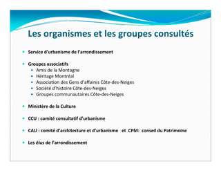 Les organismes et les groupes consultés
Service d’urbanisme de l’arrondissement

Groupes associatifs
   Amis de la Montagne 
   Héritage Montréal 
   Association des Gens d’affaires Côte‐des‐Neiges 
   Société d’histoire Côte‐des‐Neiges 
   Groupes communautaires Côte‐des‐Neiges 

Ministère de la Culture

CCU : comité consultatif d’urbanisme  

CAU : comité d’architecture et d’urbanisme   et  CPM:  conseil du Patrimoine 

Les élus de l’arrondissement
 