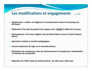 Les modifications et engagements   … suite
Reboisement  «noble» et indigène à l'arrondissement naturel et historique du 
Mt‐Royal.

Élaboration d’un plan de gestion des espaces verts  AVANT le début des travaux .

Aménagement  d’un écran végétal  (terrain Reine‐Marie versus le chemin Queen‐
Mary).

Agriculture urbaine à vocation pédagogique

Aucune impression du logo sur la nouvelle pelouse

Élimination de nombreuses cases de stationnements en façade pour relocalisation 
à l’intérieur de la propriété


Réduction de l’offre totale de stationnement : de 190 cases à 180 cases. 
 