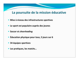 La poursuite de la mission éducative
Mise à niveau des infrastructures sportives

Le sport est populaire auprès des jeunes

Soccer et cheerleading

Éducation physique pour tous, 5 jours sur 6

34 équipes sportives

Les pratiques, les matchs…
 