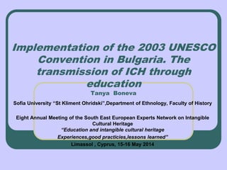Implementation of the 2003 UNESCO
Convention in Bulgaria. The
transmission of ICH through
education
Tanya Boneva
Sofia University “St Kliment Ohridski”,Department of Ethnology, Faculty of History
Eight Annual Meeting of the South East European Experts Network on Intangible
Cultural Heritage
“Education and intangible cultural heritage
Experiences,good practicies,lessons learned”
Limassol , Cyprus, 15-16 May 2014
 