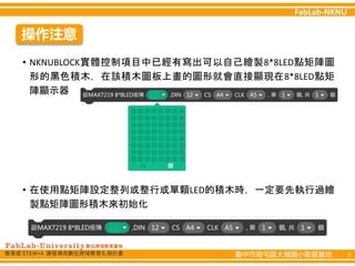 臺中市南屯區大墩國小衛星基地 6
操作注意
• NKNUBLOCK實體控制項目中已經有寫出可以自己繪製8*8LED點矩陣圖
形的黑色積木，在該積木圖板上畫的圖形就會直接顯現在8*8LED點矩
陣顯示器
• 在使用點矩陣設定整列或整行或單顆LED的積木時，一定要先執行過繪
製點矩陣圖形積木來初始化
 