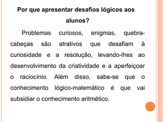 Por que apresentar desafios lógicos aos
                     alunos?

     Problemas     curiosos,      enigmas,   quebra-
cabeças     são    atrativos   que     desafiam      à
curiosidade e a resolução, levando-lhes ao
desenvolvimento da criatividade e a aperfeiçoar
o   raciocínio.   Além   disso,    sabe-se    que    o
conhecimento      lógico-matemático     é    que    vai
subsidiar o conhecimento aritmético.
 