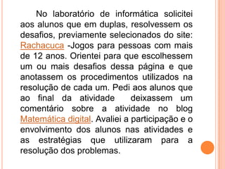 No laboratório de informática solicitei
aos alunos que em duplas, resolvessem os
desafios, previamente selecionados do site:
Rachacuca -Jogos para pessoas com mais
de 12 anos. Orientei para que escolhessem
um ou mais desafios dessa página e que
anotassem os procedimentos utilizados na
resolução de cada um. Pedi aos alunos que
ao final da atividade         deixassem um
comentário sobre a atividade no blog
Matemática digital. Avaliei a participação e o
envolvimento dos alunos nas atividades e
as estratégias que utilizaram para a
resolução dos problemas.
 
