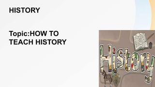 HISTORY
Topic:HOW TO
TEACH HISTORY
 