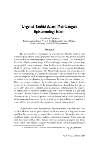 Vol. 7, No. 2, Oktober 2011
Urgensi Tauhid dalam Membangun
Epistemologi Islam
Bambang Irawan
Istitut Agama Islam Negeri (IAIN) Sumatra Utara Medan
email: bambang_irawan 2005@yahoo.com
Abstract
The reform efforts undertaken by contemporary Muslim thinkers have
so far not been able to alter significantly the presence of Muslim which seems
in the shadow of western progress in the context of science. This condition is
due to the effect of undermining of Western thought through their epistemology
packaging. Of course, we cannot blame the West as they have their own paradigm
which is different with the Islamic paradigm in developing knowledge.
Accordingly, the questions arise: why Muslim scholars are not working hard to
build an epistemology that carries the message of monotheism; why they are
hurry to accept the truth of Western epistemology without a fundamental review
on revelation, so they become loyal followers of Western theories and concepts.
Thus, the greatest challenge for Muslim scientists today is how to find a
comprehensive formulation of the various theories of knowledge that can be
accepted by all people, so that Islamic science is not only free from the shadow
of imperialism of Western epistemology, but is able to reflect in a concrete
concept of Islam as ‘rahmatan lil ‘alamin’. This paper seeks to reorient the meaning
of monotheism in the development epistemology of science which is featured
with theocentric-humanism, that is, in addition to spiritual oriented (tawhid) it
is also able to accommodate the interests of human beings (amal).
Dalam konteks ilmu pengetahuan, upaya reformasi yang dilakukan oleh
pemikir Muslim kontemporer sejauh ini belum mampu mengubah secara
signifikan bayang-bayang kemajuan Barat. Kondisi ini disebabkan oleh efek
pemikiran Barat yang dikemas dalam epistemologi mereka. Tentu saja, kita
tidak bisa menyalahkan Barat karena mereka memiliki paradigma dan tolok
ukur sendiri yang berbeda dengan paradigma Islam dalam mengembangkan
* IAIN Sumatra Utara, Jl. William Iskandar Medan Estate, Telp. (061) 6616683.
 
