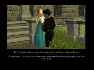 “I-I…” Alessandra tried to explain the situation, but her words were choked off by tears.“What’s wrong?!” Giac knelt to put his arm around Alessandra and held her tightly, trying to get her to stop crying.