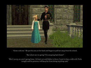 “Come with me.” He put his arm on her back and began to pull her away from the school.“But where are we going? I’m not going back home!”“Don’t worry, we aren’t going home. At least not until father is there; I want to have a talk with Viola tonight and his presence will keep her from doing anything rash.”