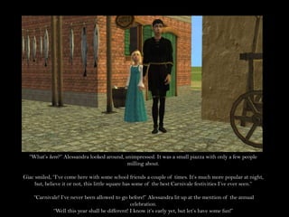 “What’s here?” Alessandra looked around, unimpressed. It was a small piazza with only a few people milling about.Giac smiled, “I’ve come here with some school friends a couple of times. It’s much more popular at night, but, believe it or not, this little square has some of the best Carnivale festivities I’ve ever seen.”“Carnivale! I’ve never been allowed to go before!” Alessandra lit up at the mention of the annual celebration.“Well this year shall be different! I know it’s early yet, but let’s have some fun!”