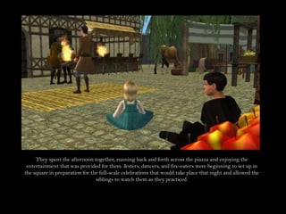 They spent the afternoon together, running back and forth across the piazza and enjoying the entertainment that was provided for them. Jesters, dancers, and fire-eaters were beginning to set up in the square in preparation for the full-scale celebrations that would take place that night and allowed the siblings to watch them as they practiced.