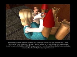 Alessandra listened to her little sister and took the man in the red tunic and made him into a horse. Playing at her castle had recently become a favorite pastime of the half-sisters. With her father and brother away at school all day and Viola lying about in her room all day, Alessandra had been surprised to discover that she actually liked having a little sister. 