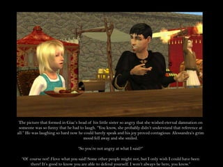 The picture that formed in Giac’s head of his little sister so angry that she wished eternal damnation on someone was so funny that he had to laugh. “You know, she probably didn’t understand that reference at all.” He was laughing so hard now he could barely speak and his joy proved contagious: Alessandra’s grim mood fell away and she smiled.“So you’re not angry at what I said?”“Of course not! I love what you said! Some other people might not, but I only wish I could have been there! It’s good to know you are able to defend yourself. I won’t always be here, you know.”
