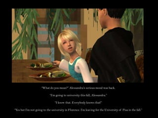 “What do you mean?” Alessandra’s serious mood was back.“I’m going to university this fall, Alessandra.”“I know that. Everybody knows that!”“Yes but I’m not going to the university in Florence. I’m leaving for the University of Pisa in the fall.”